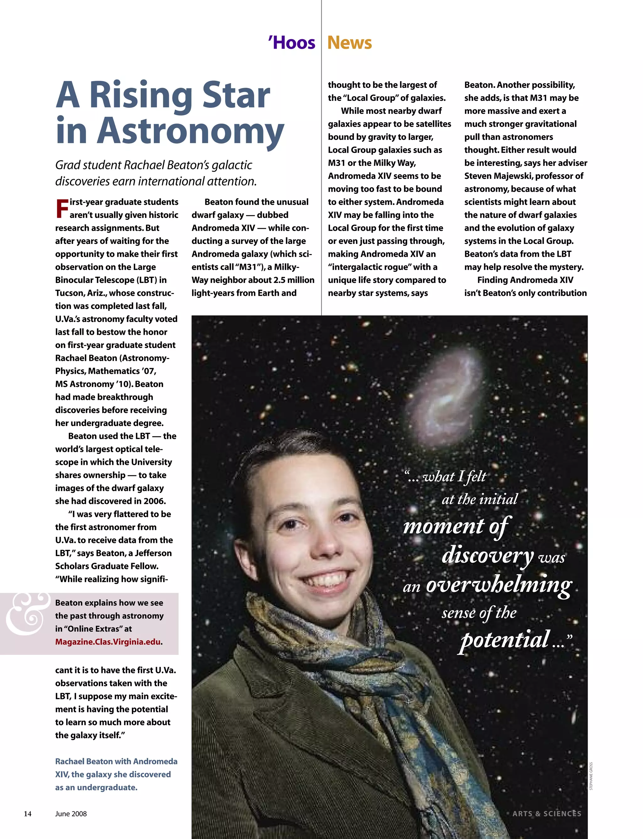 Beaton.Another possibility,
she adds,is that M31 may be
more massive and exert a
much stronger gravitational
pull than astronomers
thought.Either result would
be interesting,says her adviser
Steven Majewski,professor of
astronomy,because of what
scientists might learn about
the nature of dwarf galaxies
and the evolution of galaxy
systems in the Local Group.
Beaton’s data from the LBT
may help resolve the mystery.
Finding Andromeda XIV
isn’t Beaton’s only contribution
’Hoos News
First-year graduate students
aren’t usually given historic
research assignments.But
after years of waiting for the
opportunity to make their first
observation on the Large
Binocular Telescope (LBT) in
Tucson,Ariz.,whose construc-
tion was completed last fall,
U.Va.’s astronomy faculty voted
last fall to bestow the honor
on first-year graduate student
Rachael Beaton (Astronomy-
Physics,Mathematics ’07,
MS Astronomy ’10).Beaton
had made breakthrough
discoveries before receiving
her undergraduate degree.
Beaton used the LBT — the
world’s largest optical tele-
scope in which the University
shares ownership — to take
images of the dwarf galaxy
she had discovered in 2006.
“I was very flattered to be
the first astronomer from
U.Va.to receive data from the
LBT,”says Beaton,a Jefferson
Scholars Graduate Fellow.
“While realizing how signifi-
cant it is to have the first U.Va.
observations taken with the
LBT, I suppose my main excite-
ment is having the potential
to learn so much more about
the galaxy itself.”
Beaton found the unusual
dwarf galaxy — dubbed
Andromeda XIV — while con-
ducting a survey of the large
Andromeda galaxy (which sci-
entists call“M31”),a Milky-
Way neighbor about 2.5 million
light-years from Earth and
Beaton explains how we see
the past through astronomy
in“Online Extras”at
Magazine.Clas.Virginia.edu.
&
A Rising Star
in Astronomy
Grad student Rachael Beaton’s galactic
discoveries earn international attention.
thought to be the largest of
the“Local Group”of galaxies.
While most nearby dwarf
galaxies appear to be satellites
bound by gravity to larger,
Local Group galaxies such as
M31 or the Milky Way,
Andromeda XIV seems to be
moving too fast to be bound
to either system.Andromeda
XIV may be falling into the
Local Group for the first time
or even just passing through,
making Andromeda XIV an
“intergalactic rogue”with a
unique life story compared to
nearby star systems,says
STEPHANIEGROSS
“... what I felt
at the initial
moment of
discoverywas
an overwhelming
sense of the
potential...”
14 June 2008 ARTS & SCIENCES
Rachael Beaton with Andromeda
XIV, the galaxy she discovered
as an undergraduate.
 
