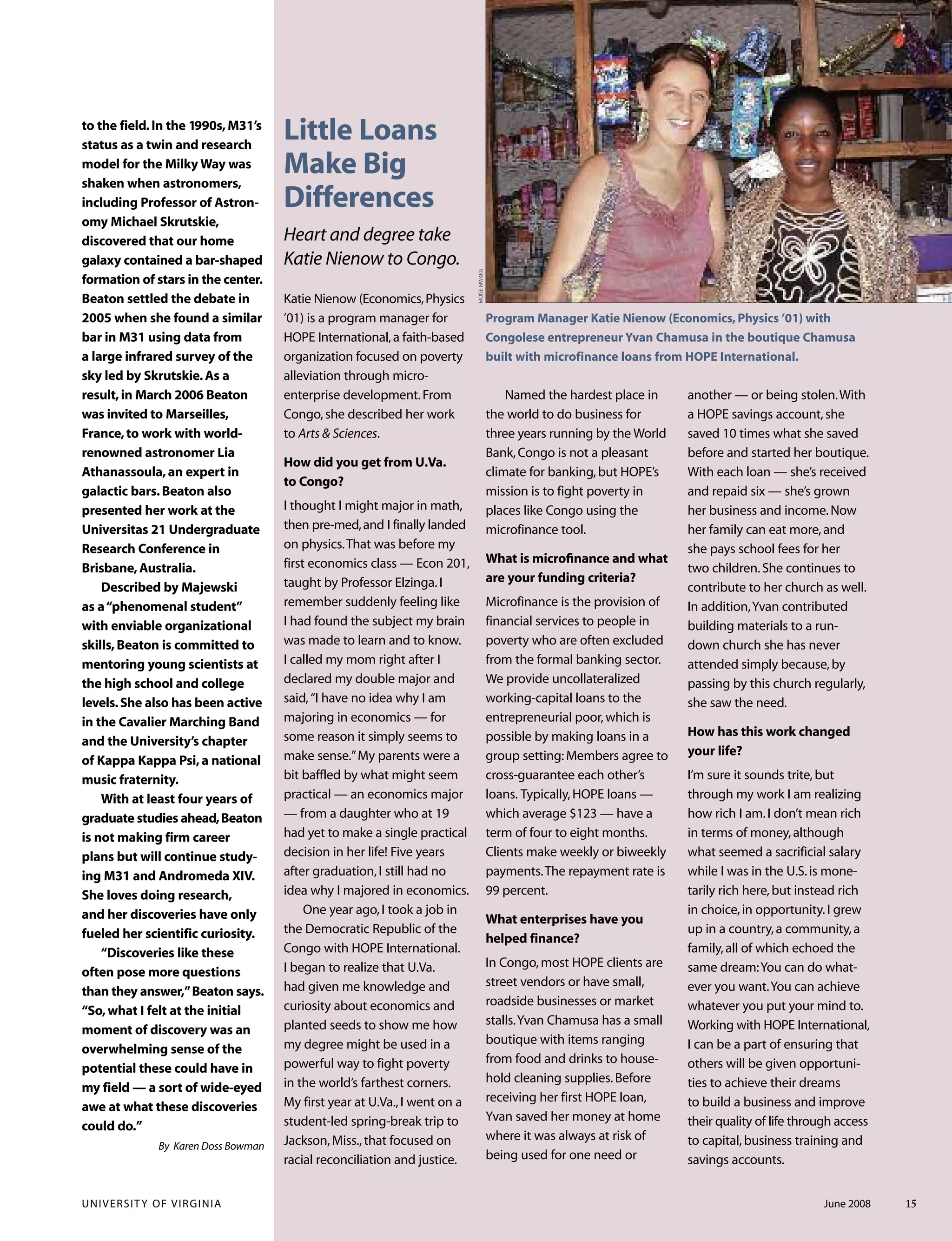 to the field.In the 1990s,M31’s
status as a twin and research
model for the Milky Way was
shaken when astronomers,
including Professor of Astron-
omy Michael Skrutskie,
discovered that our home
galaxy contained a bar-shaped
formation of stars in the center.
Beaton settled the debate in
2005 when she found a similar
bar in M31 using data from
a large infrared survey of the
sky led by Skrutskie.As a
result,in March 2006 Beaton
was invited to Marseilles,
France,to work with world-
renowned astronomer Lia
Athanassoula,an expert in
galactic bars.Beaton also
presented her work at the
Universitas 21 Undergraduate
Research Conference in
Brisbane,Australia.
Described by Majewski
as a“phenomenal student”
with enviable organizational
skills,Beaton is committed to
mentoring young scientists at
the high school and college
levels.She also has been active
in the Cavalier Marching Band
and the University’s chapter
of Kappa Kappa Psi,a national
music fraternity.
With at least four years of
graduate studies ahead,Beaton
is not making firm career
plans but will continue study-
ing M31 and Andromeda XIV.
She loves doing research,
and her discoveries have only
fueled her scientific curiosity.
“Discoveries like these
often pose more questions
than they answer,”Beaton says.
“So,what I felt at the initial
moment of discovery was an
overwhelming sense of the
potential these could have in
my field — a sort of wide-eyed
awe at what these discoveries
could do.”
By Karen Doss Bowman
UNIVERSITY OF VIRGINIA June 2008 15
Little Loans
Make Big
Differences
Heart and degree take
Katie Nienow to Congo.
Katie Nienow (Economics,Physics
’01) is a program manager for
HOPE International,a faith-based
organization focused on poverty
alleviation through micro-
enterprise development.From
Congo,she described her work
to Arts & Sciences.
How did you get from U.Va.
to Congo?
I thought I might major in math,
then pre-med,and I finally landed
on physics.That was before my
first economics class — Econ 201,
taught by Professor Elzinga.I
remember suddenly feeling like
I had found the subject my brain
was made to learn and to know.
I called my mom right after I
declared my double major and
said,“I have no idea why I am
majoring in economics — for
some reason it simply seems to
make sense.”My parents were a
bit baffled by what might seem
practical — an economics major
— from a daughter who at 19
had yet to make a single practical
decision in her life! Five years
after graduation,I still had no
idea why I majored in economics.
One year ago,I took a job in
the Democratic Republic of the
Congo with HOPE International.
I began to realize that U.Va.
had given me knowledge and
curiosity about economics and
planted seeds to show me how
my degree might be used in a
powerful way to fight poverty
in the world’s farthest corners.
My first year at U.Va.,I went on a
student-led spring-break trip to
Jackson,Miss.,that focused on
racial reconciliation and justice.
MOÏSEMWAKU
Named the hardest place in
the world to do business for
three years running by the World
Bank,Congo is not a pleasant
climate for banking,but HOPE’s
mission is to fight poverty in
places like Congo using the
microfinance tool.
What is microﬁnance and what
are your funding criteria?
Microfinance is the provision of
financial services to people in
poverty who are often excluded
from the formal banking sector.
We provide uncollateralized
working-capital loans to the
entrepreneurial poor,which is
possible by making loans in a
group setting:Members agree to
cross-guarantee each other’s
loans. Typically,HOPE loans —
which average $123 — have a
term of four to eight months.
Clients make weekly or biweekly
payments.The repayment rate is
99 percent.
What enterprises have you
helped finance?
In Congo,most HOPE clients are
street vendors or have small,
roadside businesses or market
stalls.Yvan Chamusa has a small
boutique with items ranging
from food and drinks to house-
hold cleaning supplies.Before
receiving her first HOPE loan,
Yvan saved her money at home
where it was always at risk of
being used for one need or
another — or being stolen.With
a HOPE savings account,she
saved 10 times what she saved
before and started her boutique.
With each loan — she’s received
and repaid six — she’s grown
her business and income.Now
her family can eat more,and
she pays school fees for her
two children.She continues to
contribute to her church as well.
In addition,Yvan contributed
building materials to a run-
down church she has never
attended simply because,by
passing by this church regularly,
she saw the need.
How has this work changed
your life?
I’m sure it sounds trite,but
through my work I am realizing
how rich I am.I don’t mean rich
in terms of money,although
what seemed a sacrificial salary
while I was in the U.S.is mone-
tarily rich here,but instead rich
in choice,in opportunity.I grew
up in a country,a community,a
family,all of which echoed the
same dream:You can do what-
ever you want.You can achieve
whatever you put your mind to.
Working with HOPE International,
I can be a part of ensuring that
others will be given opportuni-
ties to achieve their dreams
to build a business and improve
their quality of life through access
to capital,business training and
savings accounts.
Program Manager Katie Nienow (Economics, Physics ’01) with
Congolese entrepreneur Yvan Chamusa in the boutique Chamusa
built with microfinance loans from HOPE International.
 