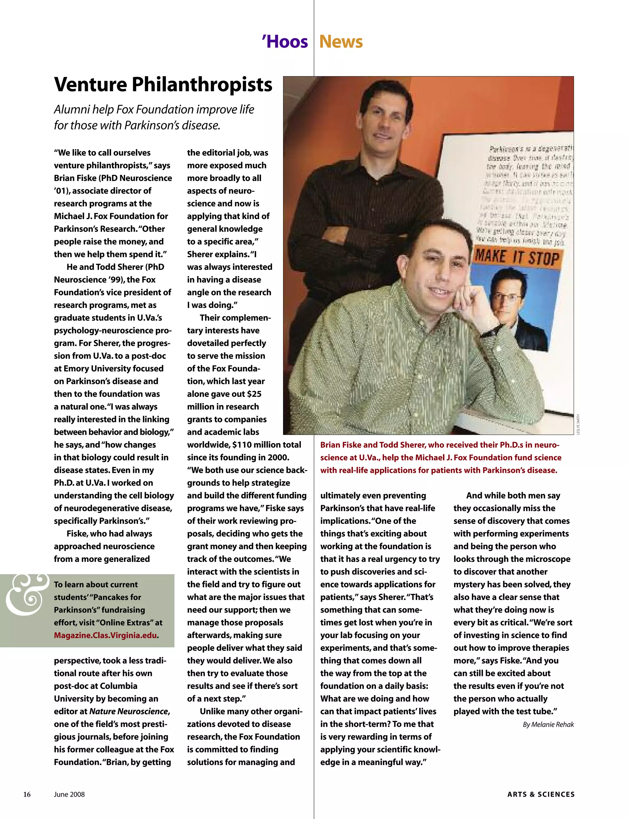 “We like to call ourselves
venture philanthropists,”says
Brian Fiske (PhD Neuroscience
’01),associate director of
research programs at the
Michael J.Fox Foundation for
Parkinson’s Research.“Other
people raise the money,and
then we help them spend it.”
He and Todd Sherer (PhD
Neuroscience ’99),the Fox
Foundation’s vice president of
research programs,met as
graduate students in U.Va.’s
psychology-neuroscience pro-
gram. For Sherer,the progres-
sion from U.Va.to a post-doc
at Emory University focused
on Parkinson’s disease and
then to the foundation was
a natural one.“I was always
really interested in the linking
between behavior and biology,”
he says,and“how changes
in that biology could result in
disease states.Even in my
Ph.D.at U.Va.I worked on
understanding the cell biology
of neurodegenerative disease,
specifically Parkinson’s.”
Fiske,who had always
approached neuroscience
from a more generalized
the editorial job,was
more exposed much
more broadly to all
aspects of neuro-
science and now is
applying that kind of
general knowledge
to a specific area,”
Sherer explains.“I
was always interested
in having a disease
angle on the research
I was doing.”
Their complemen-
tary interests have
dovetailed perfectly
to serve the mission
of the Fox Founda-
tion,which last year
alone gave out $25
million in research
grants to companies
and academic labs
worldwide,$110 million total
since its founding in 2000.
“We both use our science back-
grounds to help strategize
and build the different funding
programs we have,”Fiske says
of their work reviewing pro-
posals, deciding who gets the
grant money and then keeping
track of the outcomes.“We
interact with the scientists in
the field and try to figure out
what are the major issues that
need our support; then we
manage those proposals
afterwards,making sure
people deliver what they said
they would deliver.We also
then try to evaluate those
results and see if there’s sort
of a next step.”
Unlike many other organi-
zations devoted to disease
research,the Fox Foundation
is committed to finding
solutions for managing and
And while both men say
they occasionally miss the
sense of discovery that comes
with performing experiments
and being the person who
looks through the microscope
to discover that another
mystery has been solved,they
also have a clear sense that
what they’re doing now is
every bit as critical.“We’re sort
of investing in science to find
out how to improve therapies
more,”says Fiske.“And you
can still be excited about
the results even if you’re not
the person who actually
played with the test tube.”
By Melanie Rehak
’Hoos News
ultimately even preventing
Parkinson’s that have real-life
implications.“One of the
things that’s exciting about
working at the foundation is
that it has a real urgency to try
to push discoveries and sci-
ence towards applications for
patients,”says Sherer.“That’s
something that can some-
times get lost when you’re in
your lab focusing on your
experiments,and that’s some-
thing that comes down all
the way from the top at the
foundation on a daily basis:
What are we doing and how
can that impact patients’lives
in the short-term? To me that
is very rewarding in terms of
applying your scientific knowl-
edge in a meaningful way.”
Venture Philanthropists
Alumni help Fox Foundation improve life
for those with Parkinson’s disease.
Brian Fiske and Todd Sherer, who received their Ph.D.s in neuro-
science at U.Va., help the Michael J. Fox Foundation fund science
with real-life applications for patients with Parkinson’s disease.
perspective,took a less tradi-
tional route after his own
post-doc at Columbia
University by becoming an
editor at Nature Neuroscience,
one of the field’s most presti-
gious journals,before joining
his former colleague at the Fox
Foundation.“Brian,by getting
LESLYESMITH
To learn about current
students’“Pancakes for
Parkinson’s”fundraising
effort, visit“Online Extras”at
Magazine.Clas.Virginia.edu.
&
16 June 2008 ARTS & SCIENCES
 