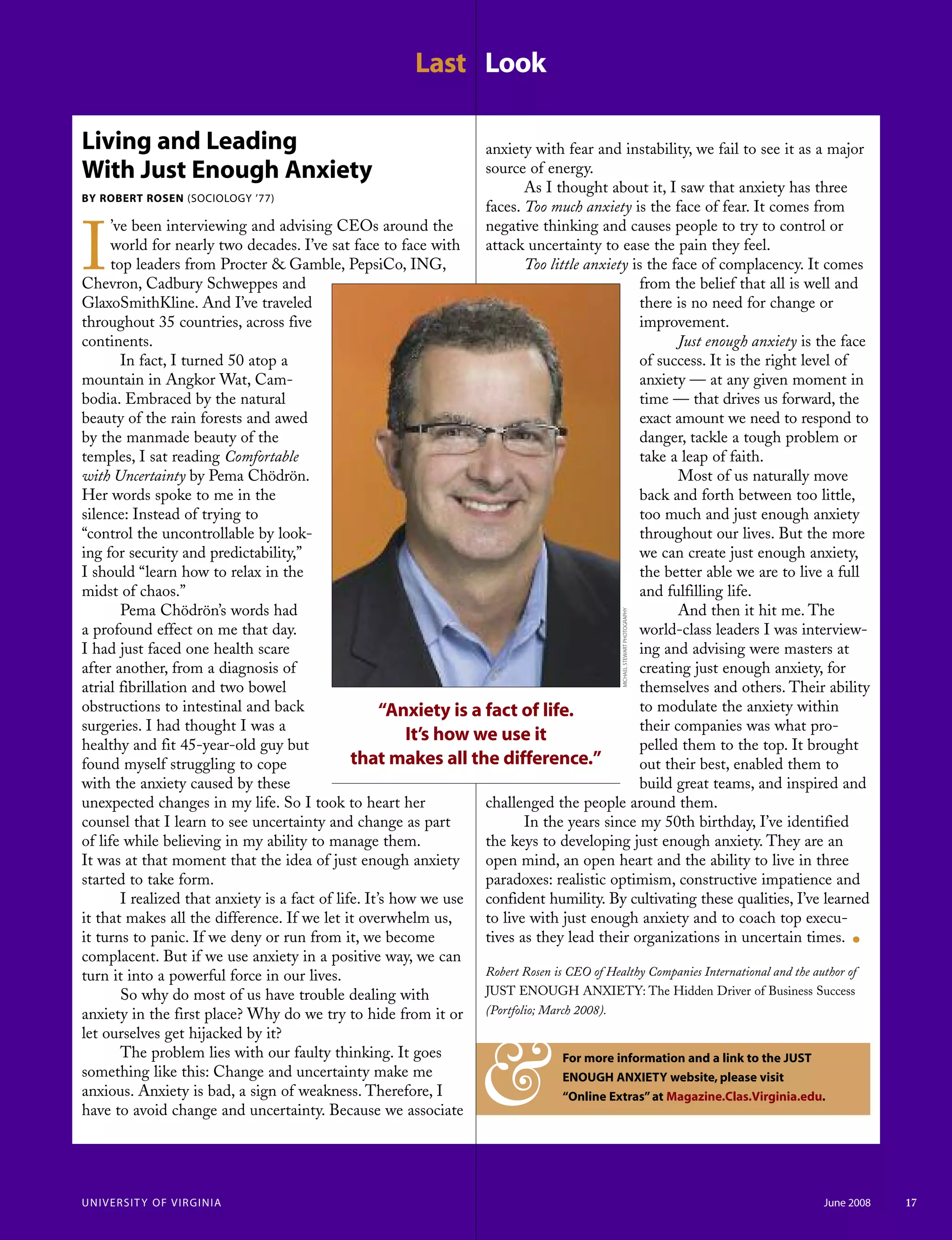 Last Look
UNIVERSITY OF VIRGINIA June 2008 17
Living and Leading
With Just Enough Anxiety
BY ROBERT ROSEN (SOCIOLOGY ’77)
I
’ve been interviewing and advising CEOs around the
world for nearly two decades. I’ve sat face to face with
top leaders from Procter & Gamble, PepsiCo, ING,
Chevron, Cadbury Schweppes and
GlaxoSmithKline. And I’ve traveled
throughout 35 countries, across five
continents.
In fact, I turned 50 atop a
mountain in Angkor Wat, Cam-
bodia. Embraced by the natural
beauty of the rain forests and awed
by the manmade beauty of the
temples, I sat reading Comfortable
with Uncertainty by Pema Chödrön.
Her words spoke to me in the
silence: Instead of trying to
“control the uncontrollable by look-
ing for security and predictability,”
I should “learn how to relax in the
midst of chaos.”
Pema Chödrön’s words had
a profound effect on me that day.
I had just faced one health scare
after another, from a diagnosis of
atrial fibrillation and two bowel
obstructions to intestinal and back
surgeries. I had thought I was a
healthy and fit 45-year-old guy but
found myself struggling to cope
with the anxiety caused by these
unexpected changes in my life. So I took to heart her
counsel that I learn to see uncertainty and change as part
of life while believing in my ability to manage them.
It was at that moment that the idea of just enough anxiety
started to take form.
I realized that anxiety is a fact of life. It’s how we use
it that makes all the difference. If we let it overwhelm us,
it turns to panic. If we deny or run from it, we become
complacent. But if we use anxiety in a positive way, we can
turn it into a powerful force in our lives.
So why do most of us have trouble dealing with
anxiety in the first place? Why do we try to hide from it or
let ourselves get hijacked by it?
The problem lies with our faulty thinking. It goes
something like this: Change and uncertainty make me
anxious. Anxiety is bad, a sign of weakness. Therefore, I
have to avoid change and uncertainty. Because we associate
anxiety with fear and instability, we fail to see it as a major
source of energy.
As I thought about it, I saw that anxiety has three
faces. Too much anxiety is the face of fear. It comes from
negative thinking and causes people to try to control or
attack uncertainty to ease the pain they feel.
Too little anxiety is the face of complacency. It comes
from the belief that all is well and
there is no need for change or
improvement.
Just enough anxiety is the face
of success. It is the right level of
anxiety — at any given moment in
time — that drives us forward, the
exact amount we need to respond to
danger, tackle a tough problem or
take a leap of faith.
Most of us naturally move
back and forth between too little,
too much and just enough anxiety
throughout our lives. But the more
we can create just enough anxiety,
the better able we are to live a full
and fulfilling life.
And then it hit me. The
world-class leaders I was interview-
ing and advising were masters at
creating just enough anxiety, for
themselves and others. Their ability
to modulate the anxiety within
their companies was what pro-
pelled them to the top. It brought
out their best, enabled them to
build great teams, and inspired and
challenged the people around them.
In the years since my 50th birthday, I’ve identified
the keys to developing just enough anxiety. They are an
open mind, an open heart and the ability to live in three
paradoxes: realistic optimism, constructive impatience and
confident humility. By cultivating these qualities, I’ve learned
to live with just enough anxiety and to coach top execu-
tives as they lead their organizations in uncertain times. .
Robert Rosen is CEO of Healthy Companies International and the author of
JUST ENOUGH ANXIETY: The Hidden Driver of Business Success
(Portfolio; March 2008).
MICHAELSTEWARTPHOTOGRAPHY
“Anxiety is a fact of life.
It’s how we use it
that makes all the difference.”
For more information and a link to the JUST
ENOUGH ANXIETY website, please visit
“Online Extras”at Magazine.Clas.Virginia.edu.&
 