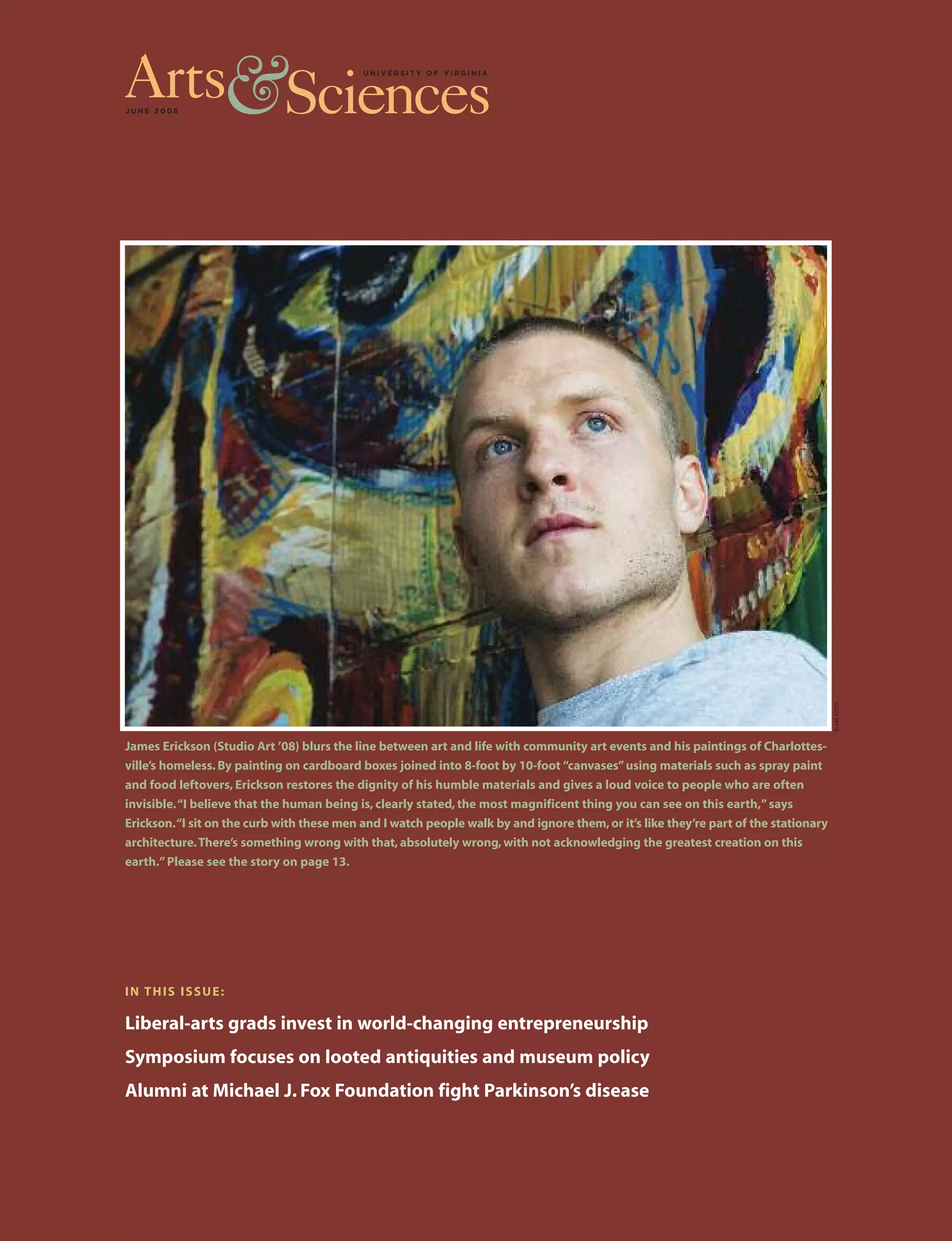 J U N E 2 0 0 8
IN THIS ISSUE:
Liberal-arts grads invest in world-changing entrepreneurship
Symposium focuses on looted antiquities and museum policy
Alumni at Michael J. Fox Foundation fight Parkinson’s disease
James Erickson (Studio Art ’08) blurs the line between art and life with community art events and his paintings of Charlottes-
ville’s homeless. By painting on cardboard boxes joined into 8-foot by 10-foot “canvases”using materials such as spray paint
and food leftovers, Erickson restores the dignity of his humble materials and gives a loud voice to people who are often
invisible.“I believe that the human being is, clearly stated, the most magnificent thing you can see on this earth,”says
Erickson.“I sit on the curb with these men and I watch people walk by and ignore them,or it’s like they’re part of the stationary
architecture.There’s something wrong with that, absolutely wrong, with not acknowledging the greatest creation on this
earth.”Please see the story on page 13.
BLAKEFITCH
 