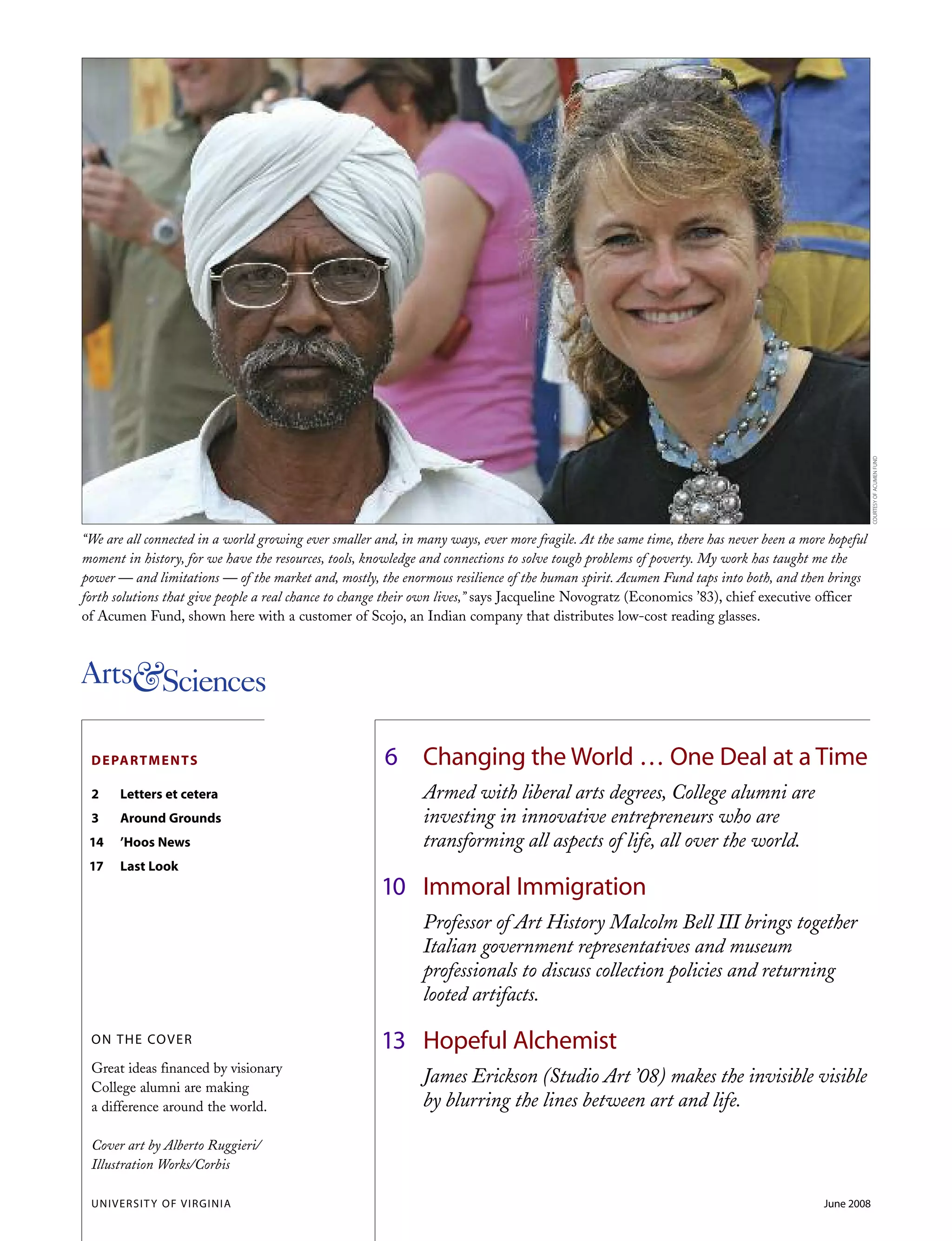 6 Changing the World … One Deal at a Time
Armed with liberal arts degrees, College alumni are
investing in innovative entrepreneurs who are
transforming all aspects of life, all over the world.
10 Immoral Immigration
Professor of Art History Malcolm Bell III brings together
Italian government representatives and museum
professionals to discuss collection policies and returning
looted artifacts.
13 Hopeful Alchemist
James Erickson (Studio Art ’08) makes the invisible visible
by blurring the lines between art and life.
DEPARTMENTS
2 Letters et cetera
3 Around Grounds
14 ’Hoos News
17 Last Look
ON THE COVER
Great ideas financed by visionary
College alumni are making
a difference around the world.
Cover art by Alberto Ruggieri/
Illustration Works/Corbis
“We are all connected in a world growing ever smaller and, in many ways, ever more fragile. At the same time, there has never been a more hopeful
moment in history, for we have the resources, tools, knowledge and connections to solve tough problems of poverty. My work has taught me the
power — and limitations — of the market and, mostly, the enormous resilience of the human spirit. Acumen Fund taps into both, and then brings
forth solutions that give people a real chance to change their own lives,” says Jacqueline Novogratz (Economics ’83), chief executive officer
of Acumen Fund, shown here with a customer of Scojo, an Indian company that distributes low-cost reading glasses.
UNIVERSITY OF VIRGINIA June 2008
COURTESYOFACUMENFUND
 