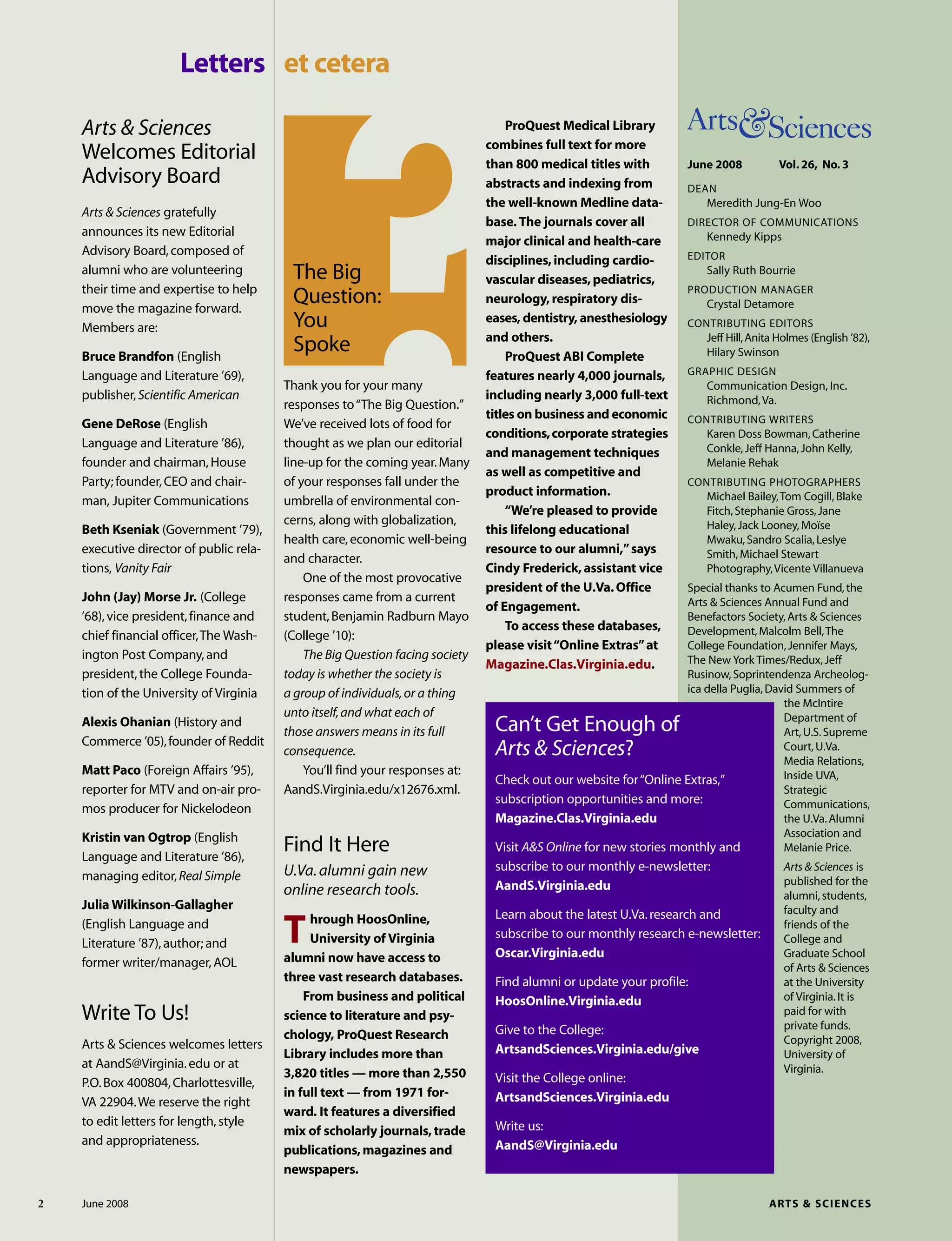 June 2008 Vol. 26, No. 3
DEAN
Meredith Jung-En Woo
DIRECTOR OF COMMUNICATIONS
Kennedy Kipps
EDITOR
Sally Ruth Bourrie
PRODUCTION MANAGER
Crystal Detamore
CONTRIBUTING EDITORS
Jeff Hill,Anita Holmes (English ’82),
Hilary Swinson
GRAPHIC DESIGN
Communication Design, Inc.
Richmond,Va.
CONTRIBUTING WRITERS
Karen Doss Bowman,Catherine
Conkle,Jeff Hanna,John Kelly,
Melanie Rehak
CONTRIBUTING PHOTOGRAPHERS
Michael Bailey,Tom Cogill,Blake
Fitch,Stephanie Gross,Jane
Haley,Jack Looney,Moïse
Mwaku,Sandro Scalia,Leslye
Smith,Michael Stewart
Photography,Vicente Villanueva
Special thanks to Acumen Fund,the
Arts & Sciences Annual Fund and
Benefactors Society,Arts & Sciences
Development,Malcolm Bell,The
College Foundation,Jennifer Mays,
The New York Times/Redux,Jeff
Rusinow,Soprintendenza Archeolog-
ica della Puglia,David Summers of
the McIntire
Department of
Art,U.S.Supreme
Court,U.Va.
Media Relations,
Inside UVA,
Strategic
Communications,
the U.Va.Alumni
Association and
Melanie Price.
Arts & Sciences is
published for the
alumni,students,
faculty and
friends of the
College and
Graduate School
of Arts & Sciences
at the University
of Virginia.It is
paid for with
private funds.
Copyright 2008,
University of
Virginia.
Arts & Sciences
Welcomes Editorial
Advisory Board
Arts & Sciences gratefully
announces its new Editorial
Advisory Board,composed of
alumni who are volunteering
their time and expertise to help
move the magazine forward.
Members are:
Bruce Brandfon (English
Language and Literature ’69),
publisher,Scientific American
Gene DeRose (English
Language and Literature ’86),
founder and chairman,House
Party; founder,CEO and chair-
man, Jupiter Communications
Beth Kseniak (Government ’79),
executive director of public rela-
tions, Vanity Fair
John (Jay) Morse Jr. (College
’68),vice president,finance and
chief financial officer,The Wash-
ington Post Company,and
president,the College Founda-
tion of the University of Virginia
Alexis Ohanian (History and
Commerce ’05),founder of Reddit
Matt Paco (Foreign Affairs ’95),
reporter for MTV and on-air pro-
mos producer for Nickelodeon
Kristin van Ogtrop (English
Language and Literature ’86),
managing editor,Real Simple
Julia Wilkinson-Gallagher
(English Language and
Literature ’87),author; and
former writer/manager,AOL
Letters et cetera
Can’t Get Enough of
Arts & Sciences?
Check out our website for“Online Extras,”
subscription opportunities and more:
Magazine.Clas.Virginia.edu
Visit A&S Online for new stories monthly and
subscribe to our monthly e-newsletter:
AandS.Virginia.edu
Learn about the latest U.Va.research and
subscribe to our monthly research e-newsletter:
Oscar.Virginia.edu
Find alumni or update your profile:
HoosOnline.Virginia.edu
Give to the College:
ArtsandSciences.Virginia.edu/give
Visit the College online:
ArtsandSciences.Virginia.edu
Write us:
AandS@Virginia.edu
ProQuest Medical Library
combines full text for more
than 800 medical titles with
abstracts and indexing from
the well-known Medline data-
base. The journals cover all
major clinical and health-care
disciplines,including cardio-
vascular diseases,pediatrics,
neurology,respiratory dis-
eases, dentistry, anesthesiology
and others.
ProQuest ABI Complete
features nearly 4,000 journals,
including nearly 3,000 full-text
titles on business and economic
conditions,corporate strategies
and management techniques
as well as competitive and
product information.
“We’re pleased to provide
this lifelong educational
resource to our alumni,”says
Cindy Frederick,assistant vice
president of the U.Va.Office
of Engagement.
To access these databases,
please visit“Online Extras”at
Magazine.Clas.Virginia.edu.
2 June 2008 ARTS & SCIENCES
Find It Here
U.Va.alumni gain new
online research tools.
Through HoosOnline,
University of Virginia
alumni now have access to
three vast research databases.
From business and political
science to literature and psy-
chology, ProQuest Research
Library includes more than
3,820 titles — more than 2,550
in full text — from 1971 for-
ward. It features a diversified
mix of scholarly journals,trade
publications,magazines and
newspapers.
The Big
Question:
You
Spoke
Thank you for your many
responses to“The Big Question.”
We’ve received lots of food for
thought as we plan our editorial
line-up for the coming year.Many
of your responses fall under the
umbrella of environmental con-
cerns, along with globalization,
health care,economic well-being
and character.
One of the most provocative
responses came from a current
student,Benjamin Radburn Mayo
(College ’10):
The Big Question facing society
today is whether the society is
a group of individuals,or a thing
unto itself,and what each of
those answers means in its full
consequence.
You’ll find your responses at:
AandS.Virginia.edu/x12676.xml.
Write To Us!
Arts & Sciences welcomes letters
at AandS@Virginia.edu or at
P.O.Box 400804,Charlottesville,
VA 22904.We reserve the right
to edit letters for length,style
and appropriateness.
 