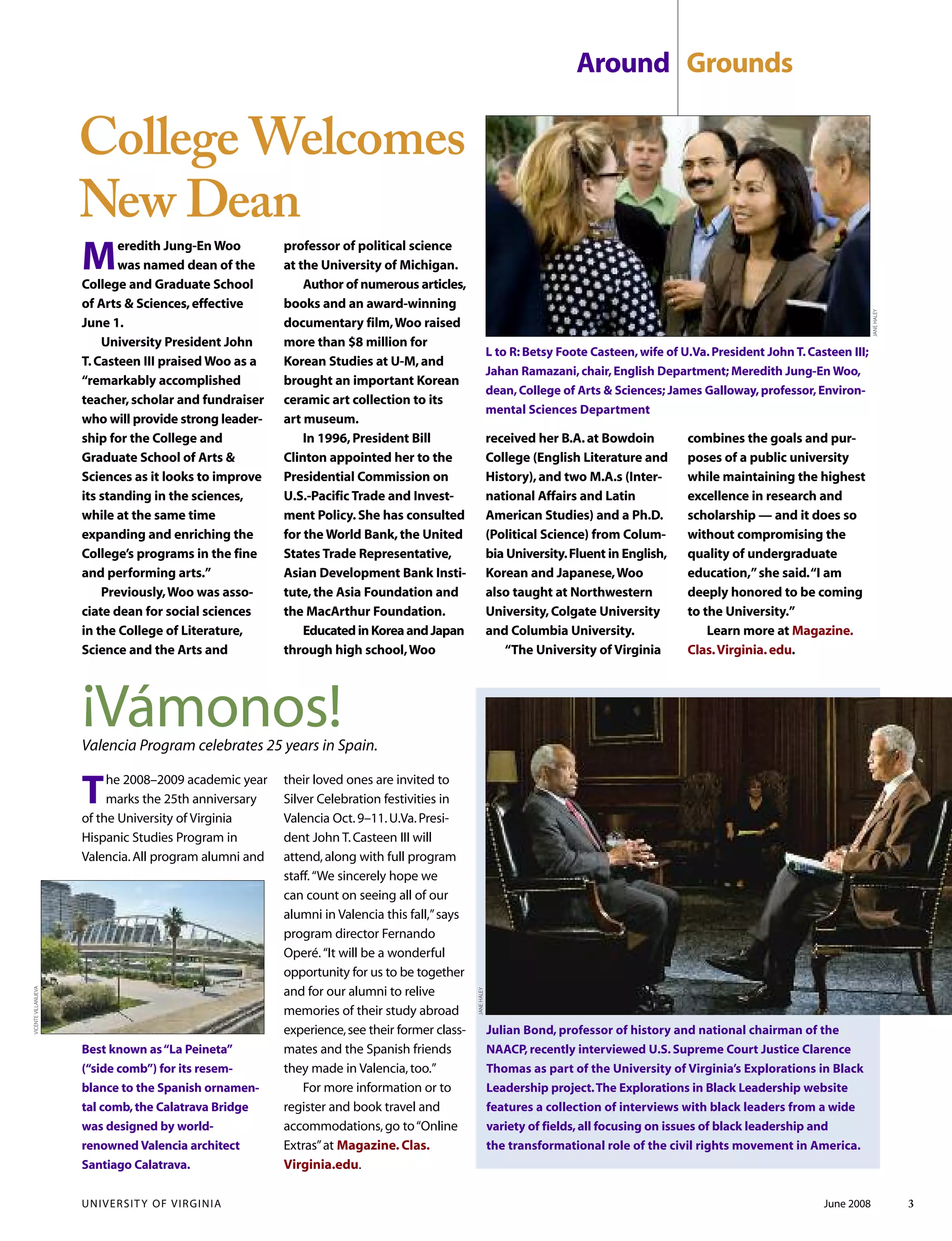 UNIVERSITY OF VIRGINIA June 2008 3
The 2008–2009 academic year
marks the 25th anniversary
of the University of Virginia
Hispanic Studies Program in
Valencia.All program alumni and
their loved ones are invited to
Silver Celebration festivities in
Valencia Oct.9–11.U.Va.Presi-
dent John T.Casteen III will
attend,along with full program
staff.“We sincerely hope we
can count on seeing all of our
alumni in Valencia this fall,”says
program director Fernando
Operé.“It will be a wonderful
opportunity for us to be together
and for our alumni to relive
memories of their study abroad
experience,see their former class-
mates and the Spanish friends
they made in Valencia,too.”
For more information or to
register and book travel and
accommodations,go to“Online
Extras”at Magazine. Clas.
Virginia.edu.
Best known as“La Peineta”
(“side comb”) for its resem-
blance to the Spanish ornamen-
tal comb,the Calatrava Bridge
was designed by world-
renowned Valencia architect
Santiago Calatrava.
¡Vámonos!Valencia Program celebrates 25 years in Spain.
Around Grounds
VICENTEVILLANUEVA
Julian Bond, professor of history and national chairman of the
NAACP, recently interviewed U.S. Supreme Court Justice Clarence
Thomas as part of the University of Virginia’s Explorations in Black
Leadership project.The Explorations in Black Leadership website
features a collection of interviews with black leaders from a wide
variety of fields,all focusing on issues of black leadership and
the transformational role of the civil rights movement in America.
JANEHALEY
Meredith Jung-En Woo
was named dean of the
College and Graduate School
of Arts & Sciences,effective
June 1.
University President John
T.Casteen III praised Woo as a
“remarkably accomplished
teacher,scholar and fundraiser
who will provide strong leader-
ship for the College and
Graduate School of Arts &
Sciences as it looks to improve
its standing in the sciences,
while at the same time
expanding and enriching the
College’s programs in the fine
and performing arts.”
Previously,Woo was asso-
ciate dean for social sciences
in the College of Literature,
Science and the Arts and
professor of political science
at the University of Michigan.
Author of numerous articles,
books and an award-winning
documentary film,Woo raised
more than $8 million for
Korean Studies at U-M,and
brought an important Korean
ceramic art collection to its
art museum.
In 1996,President Bill
Clinton appointed her to the
Presidential Commission on
U.S.-Pacific Trade and Invest-
ment Policy.She has consulted
for the World Bank,the United
States Trade Representative,
Asian Development Bank Insti-
tute,the Asia Foundation and
the MacArthur Foundation.
EducatedinKoreaandJapan
through high school,Woo
received her B.A.at Bowdoin
College (English Literature and
History),and two M.A.s (Inter-
national Affairs and Latin
American Studies) and a Ph.D.
(Political Science) from Colum-
bia University.Fluent in English,
Korean and Japanese,Woo
also taught at Northwestern
University,Colgate University
and Columbia University.
“The University of Virginia
L to R: Betsy Foote Casteen,wife of U.Va.President John T.Casteen III;
Jahan Ramazani,chair,English Department; Meredith Jung-En Woo,
dean,College of Arts & Sciences; James Galloway,professor,Environ-
mental Sciences Department
College Welcomes
New Dean
combines the goals and pur-
poses of a public university
while maintaining the highest
excellence in research and
scholarship — and it does so
without compromising the
quality of undergraduate
education,”she said.“I am
deeply honored to be coming
to the University.”
Learn more at Magazine.
Clas.Virginia.edu.
JANEHALEY
 