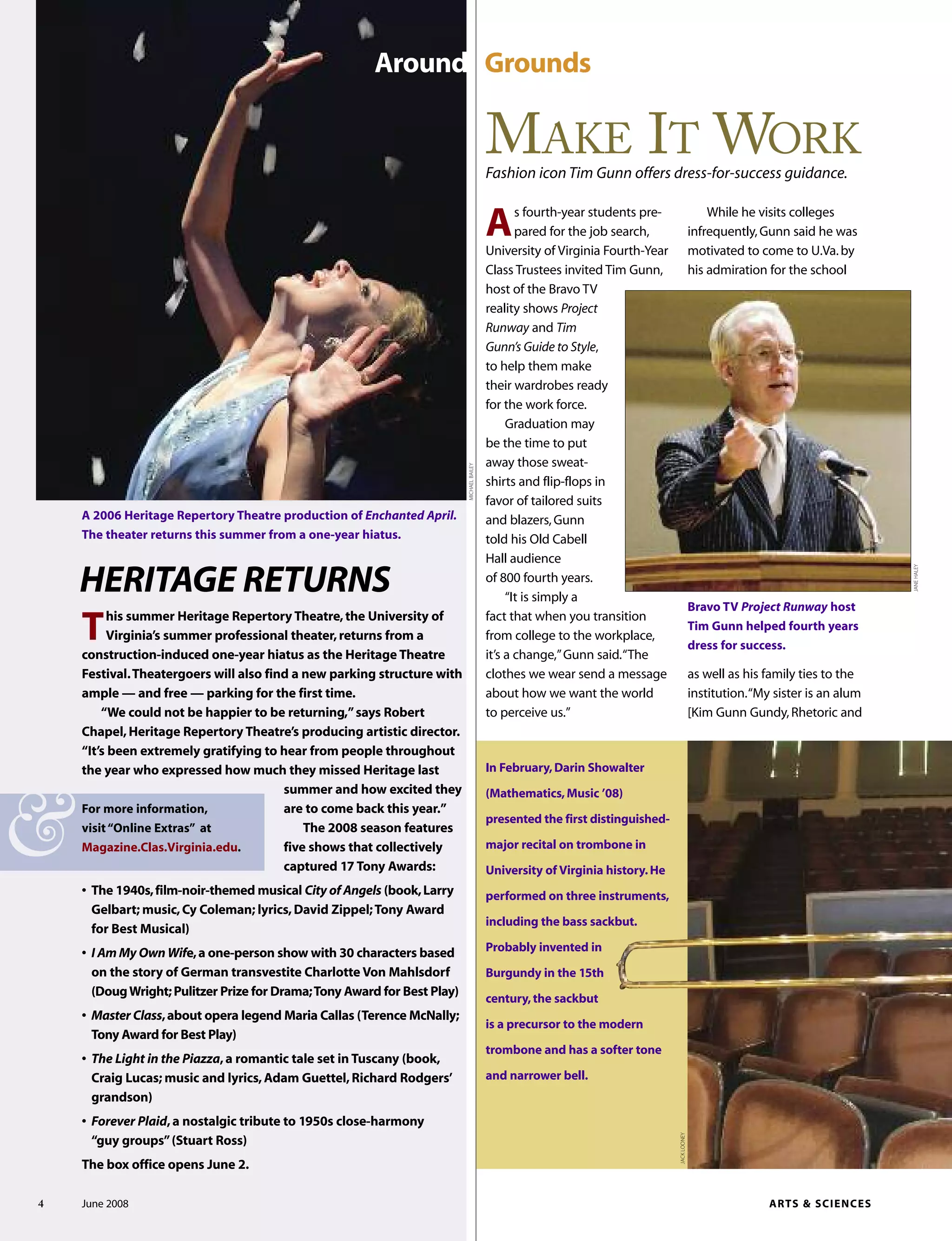 HERITAGE RETURNS
This summer Heritage Repertory Theatre,the University of
Virginia’s summer professional theater,returns from a
construction-induced one-year hiatus as the Heritage Theatre
Festival.Theatergoers will also find a new parking structure with
ample — and free — parking for the first time.
“We could not be happier to be returning,”says Robert
Chapel,Heritage Repertory Theatre’s producing artistic director.
“It’s been extremely gratifying to hear from people throughout
the year who expressed how much they missed Heritage last
summer and how excited they
are to come back this year.”
The 2008 season features
five shows that collectively
captured 17 Tony Awards:
• The 1940s,film-noir-themed musical City of Angels (book,Larry
Gelbart; music,Cy Coleman; lyrics,David Zippel;Tony Award
for Best Musical)
• I Am My Own Wife,a one-person show with 30 characters based
on the story of German transvestite Charlotte Von Mahlsdorf
(DougWright;Pulitzer Prize for Drama;Tony Award for Best Play)
• Master Class,about opera legend Maria Callas (Terence McNally;
Tony Award for Best Play)
• The Light in the Piazza,a romantic tale set in Tuscany (book,
Craig Lucas; music and lyrics,Adam Guettel,Richard Rodgers’
grandson)
• Forever Plaid,a nostalgic tribute to 1950s close-harmony
“guy groups”(Stuart Ross)
The box office opens June 2.
A 2006 Heritage Repertory Theatre production of Enchanted April.
The theater returns this summer from a one-year hiatus.
For more information,
visit“Online Extras” at
Magazine.Clas.Virginia.edu.
4 June 2008 ARTS & SCIENCES
As fourth-year students pre-
pared for the job search,
University of Virginia Fourth-Year
Class Trustees invited Tim Gunn,
host of the Bravo TV
reality shows Project
Runway and Tim
Gunn’s Guide to Style,
to help them make
their wardrobes ready
for the work force.
Graduation may
be the time to put
away those sweat-
shirts and flip-flops in
favor of tailored suits
and blazers,Gunn
told his Old Cabell
Hall audience
of 800 fourth years.
“It is simply a
fact that when you transition
from college to the workplace,
it’s a change,”Gunn said.“The
clothes we wear send a message
about how we want the world
to perceive us.”
While he visits colleges
infrequently,Gunn said he was
motivated to come to U.Va.by
his admiration for the school
as well as his family ties to the
institution.“My sister is an alum
[Kim Gunn Gundy,Rhetoric and
Around Grounds
JACKLOONEY
Bravo TV Project Runway host
Tim Gunn helped fourth years
dress for success.
MAKE IT WORK
Fashion icon Tim Gunn offers dress-for-success guidance.
MICHAELBAILEY
&
JANEHALEY
In February,Darin Showalter
(Mathematics,Music ’08)
presented the first distinguished-
major recital on trombone in
University of Virginia history.He
performed on three instruments,
including the bass sackbut.
Probably invented in
Burgundy in the 15th
century,the sackbut
is a precursor to the modern
trombone and has a softer tone
and narrower bell.
 