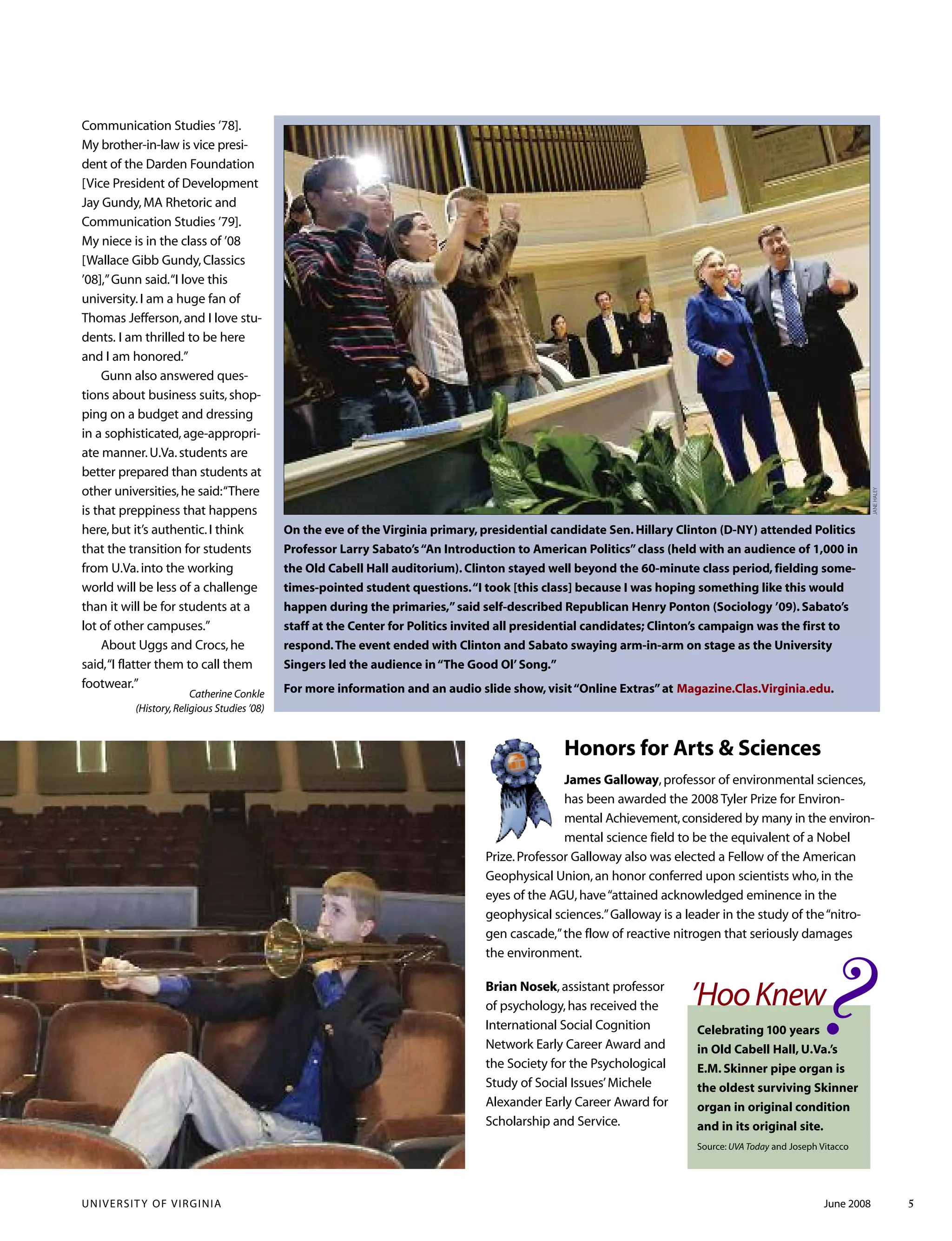 UNIVERSITY OF VIRGINIA June 2008 5
On the eve of the Virginia primary, presidential candidate Sen. Hillary Clinton (D-NY) attended Politics
Professor Larry Sabato’s“An Introduction to American Politics”class (held with an audience of 1,000 in
the Old Cabell Hall auditorium). Clinton stayed well beyond the 60-minute class period, fielding some-
times-pointed student questions.“I took [this class] because I was hoping something like this would
happen during the primaries,”said self-described Republican Henry Ponton (Sociology ’09). Sabato’s
staff at the Center for Politics invited all presidential candidates; Clinton’s campaign was the first to
respond.The event ended with Clinton and Sabato swaying arm-in-arm on stage as the University
Singers led the audience in“The Good Ol’Song.”
For more information and an audio slide show, visit“Online Extras”at Magazine.Clas.Virginia.edu.
JANEHALEY
Honors for Arts & Sciences
James Galloway,professor of environmental sciences,
has been awarded the 2008 Tyler Prize for Environ-
mental Achievement,considered by many in the environ-
mental science field to be the equivalent of a Nobel
Prize.Professor Galloway also was elected a Fellow of the American
Geophysical Union,an honor conferred upon scientists who,in the
eyes of the AGU,have“attained acknowledged eminence in the
geophysical sciences.”Galloway is a leader in the study of the“nitro-
gen cascade,”the flow of reactive nitrogen that seriously damages
the environment.
?’HooKnew
Celebrating 100 years
in Old Cabell Hall, U.Va.’s
E.M. Skinner pipe organ is
the oldest surviving Skinner
organ in original condition
and in its original site.
Source: UVA Today and Joseph Vitacco
Communication Studies ’78].
My brother-in-law is vice presi-
dent of the Darden Foundation
[Vice President of Development
Jay Gundy,MA Rhetoric and
Communication Studies ’79].
My niece is in the class of ’08
[Wallace Gibb Gundy,Classics
’08],”Gunn said.“I love this
university.I am a huge fan of
Thomas Jefferson,and I love stu-
dents. I am thrilled to be here
and I am honored.”
Gunn also answered ques-
tions about business suits,shop-
ping on a budget and dressing
in a sophisticated,age-appropri-
ate manner.U.Va.students are
better prepared than students at
other universities,he said:“There
is that preppiness that happens
here,but it’s authentic.I think
that the transition for students
from U.Va.into the working
world will be less of a challenge
than it will be for students at a
lot of other campuses.”
About Uggs and Crocs,he
said,“I flatter them to call them
footwear.”
Catherine Conkle
(History,Religious Studies ’08)
Brian Nosek,assistant professor
of psychology,has received the
International Social Cognition
Network Early Career Award and
the Society for the Psychological
Study of Social Issues’Michele
Alexander Early Career Award for
Scholarship and Service.
 