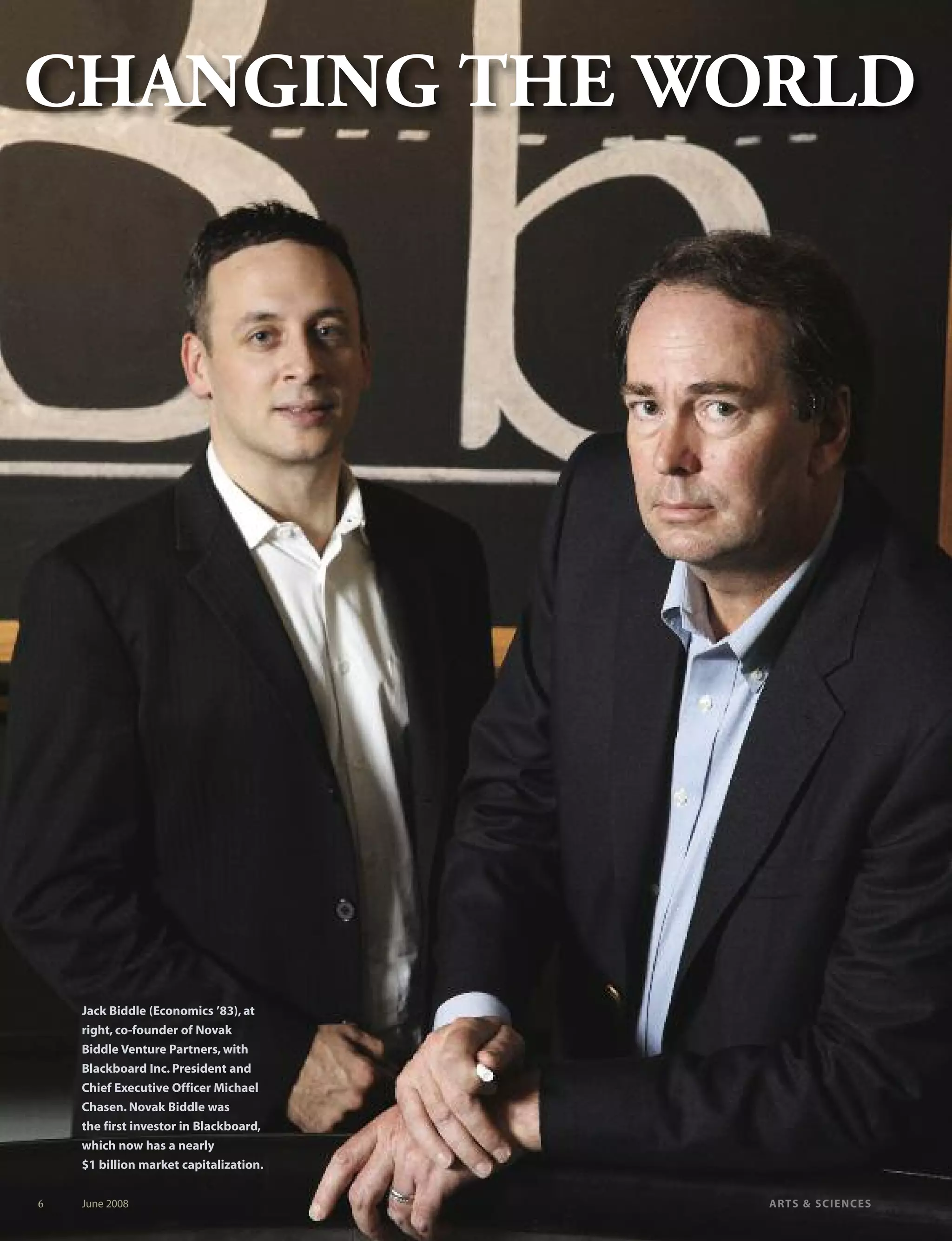 6 June 2008 ARTS & SCIENCES
CHANGING THE WORLDCHANGING THE WORLD
Jack Biddle (Economics ’83), at
right, co-founder of Novak
Biddle Venture Partners, with
Blackboard Inc. President and
Chief Executive Officer Michael
Chasen. Novak Biddle was
the first investor in Blackboard,
which now has a nearly
$1 billion market capitalization.
 