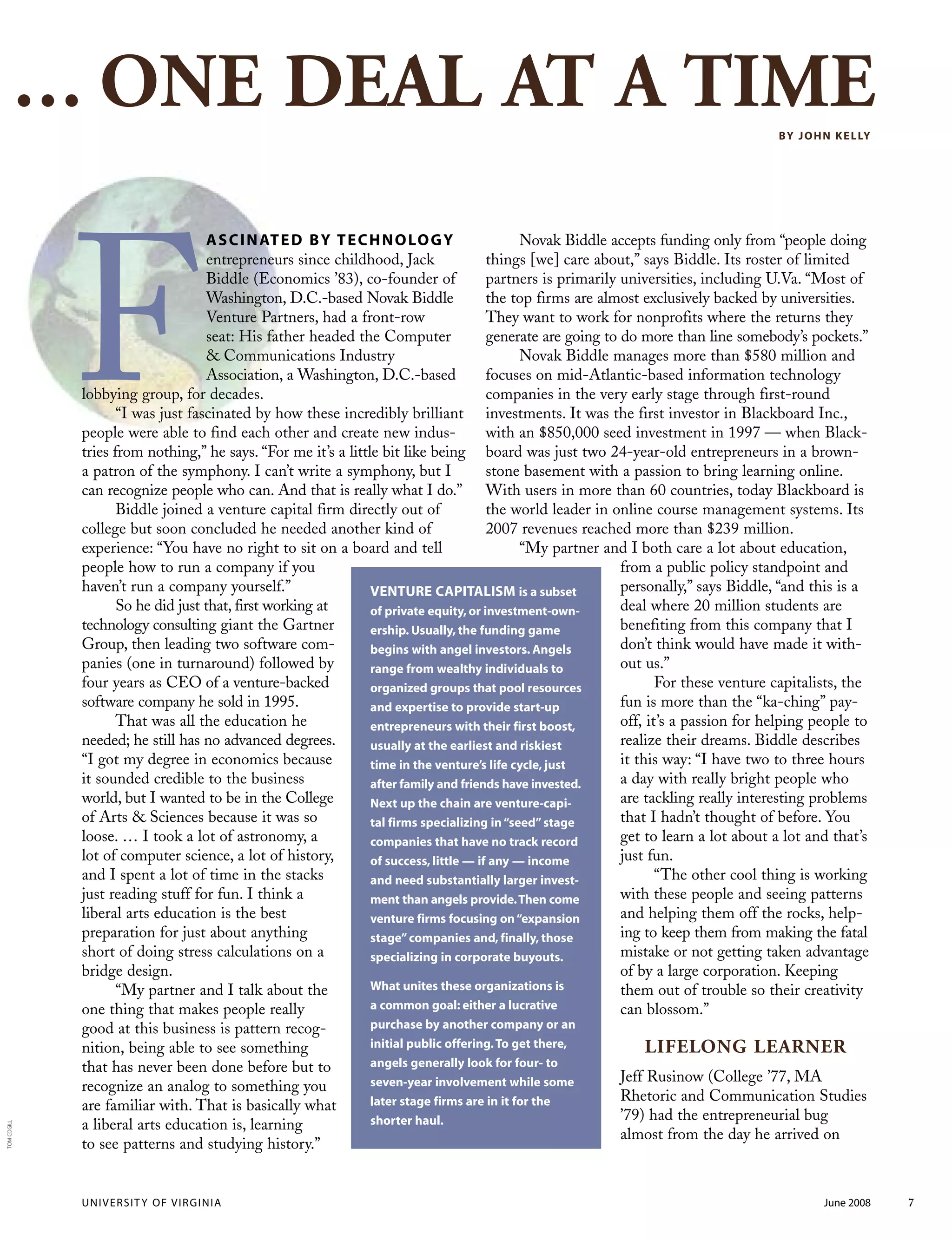 ASCINATED BY TECHNOLOGY
entrepreneurs since childhood, Jack
Biddle (Economics ’83), co-founder of
Washington, D.C.-based Novak Biddle
Venture Partners, had a front-row
seat: His father headed the Computer
& Communications Industry
Association, a Washington, D.C.-based
lobbying group, for decades.
“I was just fascinated by how these incredibly brilliant
people were able to find each other and create new indus-
tries from nothing,” he says. “For me it’s a little bit like being
a patron of the symphony. I can’t write a symphony, but I
can recognize people who can. And that is really what I do.”
Biddle joined a venture capital firm directly out of
college but soon concluded he needed another kind of
experience: “You have no right to sit on a board and tell
people how to run a company if you
haven’t run a company yourself.”
So he did just that, first working at
technology consulting giant the Gartner
Group, then leading two software com-
panies (one in turnaround) followed by
four years as CEO of a venture-backed
software company he sold in 1995.
That was all the education he
needed; he still has no advanced degrees.
“I got my degree in economics because
it sounded credible to the business
world, but I wanted to be in the College
of Arts & Sciences because it was so
loose. … I took a lot of astronomy, a
lot of computer science, a lot of history,
and I spent a lot of time in the stacks
just reading stuff for fun. I think a
liberal arts education is the best
preparation for just about anything
short of doing stress calculations on a
bridge design.
“My partner and I talk about the
one thing that makes people really
good at this business is pattern recog-
nition, being able to see something
that has never been done before but to
recognize an analog to something you
are familiar with. That is basically what
a liberal arts education is, learning
to see patterns and studying history.”
Novak Biddle accepts funding only from “people doing
things [we] care about,” says Biddle. Its roster of limited
partners is primarily universities, including U.Va. “Most of
the top firms are almost exclusively backed by universities.
They want to work for nonprofits where the returns they
generate are going to do more than line somebody’s pockets.”
Novak Biddle manages more than $580 million and
focuses on mid-Atlantic-based information technology
companies in the very early stage through first-round
investments. It was the first investor in Blackboard Inc.,
with an $850,000 seed investment in 1997 — when Black-
board was just two 24-year-old entrepreneurs in a brown-
stone basement with a passion to bring learning online.
With users in more than 60 countries, today Blackboard is
the world leader in online course management systems. Its
2007 revenues reached more than $239 million.
“My partner and I both care a lot about education,
from a public policy standpoint and
personally,” says Biddle, “and this is a
deal where 20 million students are
benefiting from this company that I
don’t think would have made it with-
out us.”
For these venture capitalists, the
fun is more than the “ka-ching” pay-
off, it’s a passion for helping people to
realize their dreams. Biddle describes
it this way: “I have two to three hours
a day with really bright people who
are tackling really interesting problems
that I hadn’t thought of before. You
get to learn a lot about a lot and that’s
just fun.
“The other cool thing is working
with these people and seeing patterns
and helping them off the rocks, help-
ing to keep them from making the fatal
mistake or not getting taken advantage
of by a large corporation. Keeping
them out of trouble so their creativity
can blossom.”
LIFELONG LEARNER
Jeff Rusinow (College ’77, MA
Rhetoric and Communication Studies
’79) had the entrepreneurial bug
almost from the day he arrived on
VENTURE CAPITALISM is a subset
of private equity, or investment-own-
ership. Usually, the funding game
begins with angel investors. Angels
range from wealthy individuals to
organized groups that pool resources
and expertise to provide start-up
entrepreneurs with their first boost,
usually at the earliest and riskiest
time in the venture’s life cycle, just
after family and friends have invested.
Next up the chain are venture-capi-
tal firms specializing in“seed”stage
companies that have no track record
of success, little — if any — income
and need substantially larger invest-
ment than angels provide.Then come
venture firms focusing on“expansion
stage”companies and, finally, those
specializing in corporate buyouts.
What unites these organizations is
a common goal: either a lucrative
purchase by another company or an
initial public offering.To get there,
angels generally look for four- to
seven-year involvement while some
later stage firms are in it for the
shorter haul.
BY JOHN KELLY
... ONE DEAL AT A TIME
UNIVERSITY OF VIRGINIA June 2008 7
TOMCOGILL
F
 