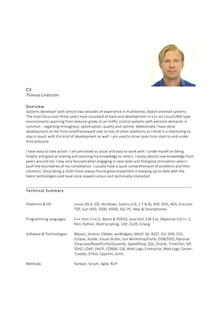 CV  
Thomas  Lindström  
  
Overview  
Systems  developer  with  almost  two  decades  of  experience  in  multitiered,  object-­‐oriented  systems.  
The  main  focus  over  these  years  have  consisted  of  back-­‐end  development  in  C++  on  Linux/UNIX-­‐type  
environments  spanning  from  telecom  grade  to  air  traffic  control  systems  with  extreme  demands  in  
common  -­‐  regarding  throughput,  optimisation,  quality  and  uptime.  Additionally  I  have  done  
development  on  the  front-­‐end/framework  side  on  lots  of  other  platforms  as  I  think  it  is  interesting  to  
stay  in  touch  with  this  kind  of  development  as  well.  I  am  used  to  drive  tasks  from  start  to  end  under  
time  pressure.  
  
I  have  easy  to  take  action.  I  am  perceived  as  social  and  easy  to  work  with.  I  pride  myself  on  being  
helpful  and  good  at  sharing  and  teaching  my  knowledge  to  others.  I  easily  absorb  new  knowledge  from  
peers  around  me.  I  stay  very  focused  when  engaging  in  new  tasks  and  find  good  stimulation  when  I  
push  the  boundaries  of  my  competence.  I  usually  have  a  quick  comprehension  of  problems  and  their  
solutions.  Since  being  a  child  I  have  always  found  great  enjoyment  in  keeping  up-­‐to-­‐date  with  the  
latest  technologies  and  have  since  stayed  curious  and  technically  interested.  
  
__________________________________________________________________________________________  
Technical  Summary  
Platforms  &  OS:   Linux,  OS  X,  iOS,  Windows,  Solaris  (2.6,  2.7  &  8),  IRIX,  DOS,  AOS,  Ericsson  
TSP,  Sun  (450,  3500,  4500),  SGI,  PC,  Mac  &  Smartphones.  
  
Programming  languages:   C++  (Incl.  C++11,  Boost  &  POCO),  Java  (Incl.  EJB  3.x),  Objective-­‐C/C++,  C,  
Perl,  Python,  Shell  Scripting,  LISP,  CLOS,  Erlang       
  
Software  &  Technologies:   Maven,  Jenkins,  CMake,  wxWidgets,  Motif,  Qt,  REST,  Git,  SVN,  CVS,  
Eclipse,  Xcode,  Visual  Studio,  Sun  Workshop/Forte,  GDB/DDD,  Rational  
Clearcase/Rose/Purify/Quantify,  SpeedShop,  SQL,  Oracle,  TimesTen,  SIP,  
SSH2,  LDAP,  DHCP,  CORBA,  EJB,  Web  Logic  Enterprise,  Web  Logic  Server,  
Tuxedo,  GTest,  CppUnit,  JUnit,    
  
Methods:   Kanban,  Scrum,  Agile,  RUP  
  
  
    
 