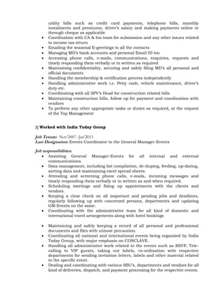 utility bills such as credit card payments, telephone bills, monthly
instalments and premiums, driver’s salary and making payments online or
through cheque as applicable
• Coordination with CA & his team for submission and any other issues related
to income tax return
• Emailing the seasonal E-greetings to all the contacts
• Managing MD’s bank accounts and personal Email ID too
• Accessing phone calls, e-mails, communications, enquiries, requests and
timely responding them verbally or in written as required
• Maintaining confidentiality, securing and safely filing MD’s all personal and
official documents
• Handling the membership & certification process independently
• Handling administrative work i.e. Petty cash, vehicle maintenance, driver’s
duty etc.
• Coordinating with all SPV’s Head for construction related bills
• Maintaining construction bills, follow up for payment and coordination with
vendors
• To perform any other appropriate tasks or duties as required, at the request
of the Top Management
2] Worked with India Today Group
Job Tenure: Nov’2007- Jan’2013
Last Designation: Events Coordinator to the General Manager-Events
Job responsibilities:
• Assisting General Manager-Events for all internal and external
communications.
• Data management, including list compilation, de-duping, feeding, up-dating,
sorting data and maintaining excel spread sheets.
• Attending and screening phone calls, e-mails, incoming messages and
timely responding them verbally or in written as and when required.
• Scheduling meetings and fixing up appointments with the clients and
vendors.
• Keeping a close check on all important and pending jobs and deadlines,
regularly following up with concerned persons, departments and updating
GM-Events on the same.
• Coordinating with the administrative team for all kind of domestic and
international travel arrangements along with hotel bookings
• Maintaining and safely keeping a record of all personal and professional
documents and files with utmost precaution.
• Coordinating all national and international events being organized by India
Today Group, with major emphasis on CONCLAVE.
• Handling all administrative work related to the events such as RSVP, Tele-
calling to VIP guests, taking out labels, co-ordination with respective
departments for sending invitation letters, labels and other material related
to the specific event.
• Dealing and coordinating with various SBU’s, departments and vendors for all
kind of deliveries, dispatch, and payment processing for the respective events.
 