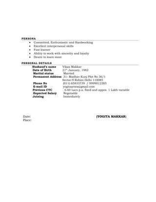 PERSONA
• Committed, Enthusiastic and Hardworking
• Excellent interpersonal skills
• Fast learner
• Ability to work with sincerity and loyalty
• Desire to learn more
PERSONAL DETAILS
Husband’s name Vikas Makkar
Date of Birth 21st
January, 1982
Marital status Married
Permanent Address 31- Madhav Kunj Plot No 36/1
Sector-9 Rohini Delhi 110085
Phone No (011) 65833739 / 9999012385
E-mail ID yogitaarora@gmail.com
Previous CTC 6.60 Lacs p.a. fixed and appox. 1 Lakh variable
Expected Salary Negotiable
Joining Immediately
Date: (YOGITA MAKKAR)
Place:
 