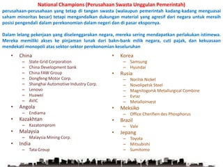 National Champions (Perusahaan Swasta Unggulan Pemerintah) perusahaan-perusahaan yang tetap di tangan swasta (walaupun pemerintah kadang-kadang menguasai saham minoritas besar) tetapi mengandalkan dukungan material yang agresif dari negara untuk meraih posisi pengendali dalam perekonomian dalam negeri dan di pasar ekspornya. Dalam lelang pekerjaan yang diselenggarakan negara, mereka sering mendapatkan perlakukan istimewa. Mereka memiliki akses ke pinjaman lunak dari bakn-bank milik negara, cuti pajak, dan kekuasaan mendekati monopoli atas sektor-sektor perekonomian keseluruhanChinaState Grid CorporationChina Development bankChina FAW GroupDongfeng Motor Corp.Shanghai Automotive Industry Corp.Lenovo HuaweiAVICAngola	EndiamaKazakhtanKazatompromMalaysiaMalaysia Mining Corp.IndiaTata GroupKoreaSamsungHyundaiRusiaNorilsk NickelNovolipetsk SteelMagnitogorsk Metallurgical CombineEvrazMetalloinvestMeksikoOffice Cherifien des PhosphorusBrazilValeJepangToyotaMitsubishiSumitomo