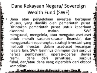 Dana Kekayaan Negara/ Sovereign Wealth Fund (SWF)Dana atau pengelolaan investasi bertujuan khusus, yang dimiliki oleh pemerintah pusat. Diciptakan pemerintah pusat untuk keperluan ekonomi makro. SWF menguasai, mengelola, atau mengatut aset-aset untuk meraih sasaran-sasaran finansial, dan menggunakan seperangkat strategi investasi yang meliputi investasi dalam aset-aset keuangan negara lain. SWF lazimnya dihimpun dari surplus neraca pembayaran, operasi-operasi devisa resmi, dana dari privatisasi, surplus fiskal, dan/atau dana yang diperoleh dari ekspor komoditas.