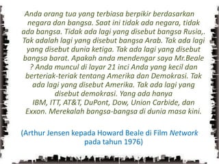 Anda orang tua yang terbiasa berpikir berdasarkan negara dan bangsa. Saat ini tidak ada negara, tidak ada bangsa. Tidak ada lagi yang disebut bangsa Rusia,. Tak adalah lagi yang disebut bangsa Arab. Tak ada lagi yang disebut dunia ketiga. Tak ada lagi yang disebut bangsa barat. Apakah anda mendengar saya Mr.Beale ? Anda muncul di layar 21 inci Anda yang kecil dan berteriak-teriak tentang Amerika dan Demokrasi. Tak ada lagi yang disebut Amerika. Tak ada lagi yang disebut demokrasi. Yang ada hanya IBM, ITT, AT&T, DuPont, Dow, Union Carbide, dan Exxon. Merekalah bangsa-bangsa di dunia masa kini.(Arthur Jensen kepada Howard Beale di Film Network  pada tahun 1976)