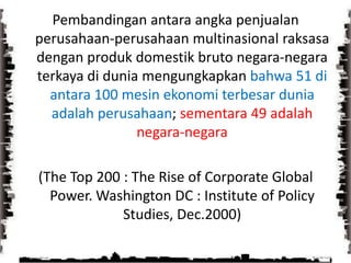 Pembandingan antara angka penjualan perusahaan-perusahaan multinasional raksasa dengan produk domestik bruto negara-negara terkaya di dunia mengungkapkan bahwa 51 di antara 100 mesin ekonomi terbesar dunia adalah perusahaan; sementara 49 adalah negara-negara(The Top 200 : The Rise of Corporate Global Power. Washington DC : Institute of Policy Studies, Dec.2000)