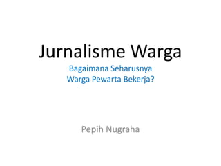 Jurnalisme Warga
Bagaimana Seharusnya
Warga Pewarta Bekerja?

Pepih Nugraha

 