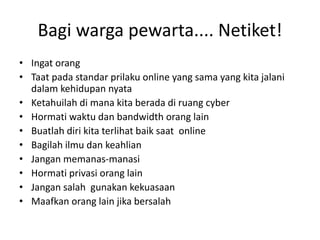 Bagi warga pewarta.... Netiket!
• Ingat orang
• Taat pada standar prilaku online yang sama yang kita jalani
dalam kehidupan nyata
• Ketahuilah di mana kita berada di ruang cyber
• Hormati waktu dan bandwidth orang lain
• Buatlah diri kita terlihat baik saat online
• Bagilah ilmu dan keahlian
• Jangan memanas-manasi
• Hormati privasi orang lain
• Jangan salah gunakan kekuasaan
• Maafkan orang lain jika bersalah

 