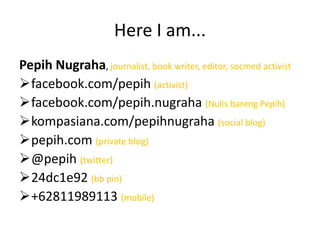 Here I am...
Pepih Nugraha, journalist, book writer, editor, socmed activist
facebook.com/pepih (activist)
facebook.com/pepih.nugraha (Nulis bareng Pepih)
kompasiana.com/pepihnugraha (social blog)
pepih.com (private blog)
@pepih (twitter)
24dc1e92 (bb pin)
+62811989113 (mobile)

 