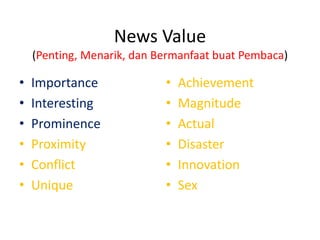 News Value
(Penting, Menarik, dan Bermanfaat buat Pembaca)

•
•
•
•
•
•

Importance
Interesting
Prominence
Proximity
Conflict
Unique

•
•
•
•
•
•

Achievement
Magnitude
Actual
Disaster
Innovation
Sex

 