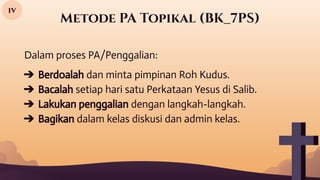 Metode PA Topikal (BK_7PS)
iv
Dalam proses PA/Penggalian:
➔ Berdoalah dan minta pimpinan Roh Kudus.
➔ Bacalah setiap hari satu Perkataan Yesus di Salib.
➔ Lakukan penggalian dengan langkah-langkah.
➔ Bagikan dalam kelas diskusi dan admin kelas.
 