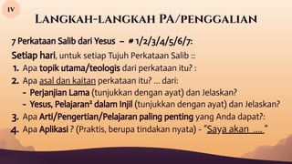 Langkah-langkah PA/penggalian
iv
7 Perkataan Salib dari Yesus – # 1/2/3/4/5/6/7:
Setiap hari, untuk setiap Tujuh Perkataan Salib ::
1. Apa topik utama/teologis dari perkataan itu? :
2. Apa asal dan kaitan perkataan itu? … dari:
- Perjanjian Lama (tunjukkan dengan ayat) dan Jelaskan?
- Yesus, Pelajaran2
dalam Injil (tunjukkan dengan ayat) dan Jelaskan?
3. Apa Arti/Pengertian/Pelajaran paling penting yang Anda dapat?:
4. Apa Aplikasi ? (Praktis, berupa tindakan nyata) - “Saya akan …. ”
 