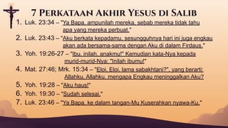 1. Luk. 23:34 – "Ya Bapa, ampunilah mereka, sebab mereka tidak tahu
apa yang mereka perbuat."
2. Luk. 23:43 – "Aku berkata kepadamu, sesungguhnya hari ini juga engkau
akan ada bersama-sama dengan Aku di dalam Firdaus."
3. Yoh. 19:26-27 – "Ibu, inilah, anakmu!" Kemudian kata-Nya kepada
murid-murid-Nya: "Inilah ibumu!"
4. Mat. 27:46; Mrk. 15:34 – "Eloi, Eloi, lama sabakhtani?", yang berarti:
Allahku, Allahku, mengapa Engkau meninggalkan Aku?
5. Yoh. 19:28 – "Aku haus!"
6. Yoh. 19:30 – "Sudah selesai."
7. Luk. 23:46 – "Ya Bapa, ke dalam tangan-Mu Kuserahkan nyawa-Ku."
7 Perkataan Akhir Yesus di Salib
 