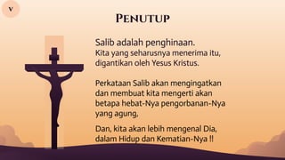 Penutup
Salib adalah penghinaan.
Kita yang seharusnya menerima itu,
digantikan oleh Yesus Kristus.
Perkataan Salib akan mengingatkan
dan membuat kita mengerti akan
betapa hebat-Nya pengorbanan-Nya
yang agung,
Dan, kita akan lebih mengenal Dia,
dalam Hidup dan Kematian-Nya !!
v
 