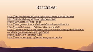 Referensi
https:/
/alkitab.sabda.org/dictionary.php?word=SALIB,%20PENYALIBAN
https:/
/alkitab.sabda.org/dictionary.php?word=Salib
https:/
/www.pesta.org/mmp_pel03
https:/
/www.gotquestions.org/Indonesia/sejarah-penyaliban.html
https:/
/blog.sabda.org/2010/06/10/metode-pa-topikal/
https:/
/kumparan.com/kumparansains/yesus-bukan-satu-satunya-korban-hukum
an-salib-begini-sejarahnya-1qwF2gxKsSr/full
https:/
/paskah.co/7_Perkataan_Salib
https:/
/www.sarapanpagi.org/alexander-agung-vt276.html
 