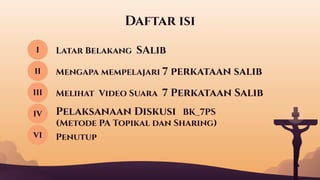 Daftar isi
Latar Belakang SAlib
I
II Mengapa mempelajari 7 perkataan salib
III Melihat Video Suara 7 Perkataan Salib
IV Pelaksanaan Diskusi BK_7PS
(Metode PA Topikal dan Sharing)
VI Penutup
 