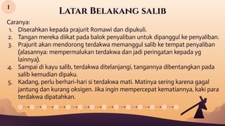 Latar Belakang salib
Caranya:
1. Diserahkan kepada prajurit Romawi dan dipukuli.
2. Tangan mereka diikat pada balok penyaliban untuk dipanggul ke penyaliban.
3. Prajurit akan mendorong terdakwa memanggul salib ke tempat penyaliban
(alasannya: mempermalukan terdakwa dan jadi peringatan kepada yg
lainnya).
4. Sampai di kayu salib, terdakwa ditelanjangi, tangannya dibentangkan pada
salib kemudian dipaku.
5. Kadang, perlu berhari-hari si terdakwa mati. Matinya sering karena gagal
jantung dan kurang oksigen. Jika ingin mempercepat kematiannya, kaki para
terdakwa dipatahkan.
I
 