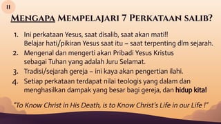 Mengapa Mempelajari 7 Perkataan salib?
1. Ini perkataan Yesus, saat disalib, saat akan mati!!
Belajar hati/pikiran Yesus saat itu – saat terpenting dlm sejarah.
2. Mengenal dan mengerti akan Pribadi Yesus Kristus
sebagai Tuhan yang adalah Juru Selamat.
3. Tradisi/sejarah gereja – ini kaya akan pengertian ilahi.
4. Setiap perkataan terdapat nilai teologis yang dalam dan
menghasilkan dampak yang besar bagi gereja, dan hidup kita!
II
“To Know Christ in His Death, is to Know Christ’s Life in our Life !”
 