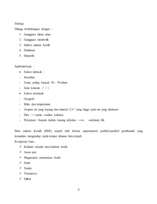 2
Etiologi
Diduga berhubungan dengan :
1. Gangguan aliran urine
2. Gangguan metabolik
3. Infeksi saluran kemih
4. Dehidrasi
5. Idiopatik
Epidemiologis :
 Faktor intrinsik :
- Herediter
- Umur, paling banyak 30 – 50 tahun
- Jenis kelamin ♂ > ♀
 Faktor ekstrinsik
- Geografi
- Iklim dan temperature
- Asupan air yang kurang dan mineral Ca2+ yang tinggi pada air yang diminum
- Diet : >> purin, oxalate, kalsium
- Pekerjaan : banyak duduk, kurang aktivitas sedentary life
Batu saluran Kemih (BSK) terjadi oleh karena supersaturasi partikel-partikel pembentuk yang
kemudian mengendap pada tempat dimana batu terjadi
Komposisi batu :
 Kalsium oksalat atau kalsium fosfat
 Asam urat
 Magnesium ammonium fosfat
 Sistin
 Xantin
 Triomteren
 Silikat
 