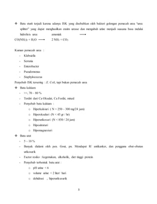 3
 Batu sturit terjadi karena adanya ISK yang disebabkan oleh bakteri golongan pemecah urea “urea
splitter” yang dapat menghasilkan enzim urease dan mengubah urine menjadi suasana basa melalui
hidrolisis urea amoniak
CO(NH2)2 + H2O 2 NH3 + CO2
Kuman pemecah urea :
- Klebsiella
- Serratia
- Enterobacter
- Pseudomonas
- Staphylococcus
Penyebab ISK tersering : E. Coli, tapi bukan pemecah urea
 Batu kalsium
- >>, 70 – 80 %
- Terdiri dari Ca Oksalat, Ca Fosfat, mixed
- Penyebab batu kalsium :
o Hiperkalsiuri ( N = 250 – 300 mg/24 jam)
o Hiperoksaluri (N < 45 gr / hr)
o Hiperurikosuri (N < 850 / 24 jam)
o Hipositraturi
o Hipomagnesiuri
 Batu urat
- 5 – 10 %
- Banyak dialami oleh pen. Gout, pn. Mendapat R/ antikanker, dan pengguna obat-obatan
urikosurik
- Factor resiko : kegemukan, alkoholik, diet tinggi protein
- Penyebab terbentuk batu urat :
o pH urine < 6
o volume urine < 2 liter/ hari
o dehidrasi , hiperurikusurik
 