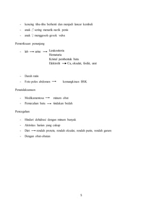 5
- kencing tiba-tiba berhenti dan menjadi lancar kembali
- anak ♂ sering menarik-narik penis
- anak ♀ menggosok-gosok vulva
Pemeriksaan penunjang
- lab urine
- Darah rutin
- Foto polos abdomen kemungkinan BSK
Penatalaksanaan
- Medikamentosa minum obat
- Pemecahan batu tindakan bedah
Pencegahan
- Hindari dehidrasi dengan minum banyak
- Aktivitas harian yang cukup
- Diet rendah protein, rendah oksalat, rendah purin, rendah garam
- Dengan obat-obatan
Leukositoria
Hematuria
Kristal pembentuk batu
Elektrolit Ca, oksalat, fosfat, urat
 