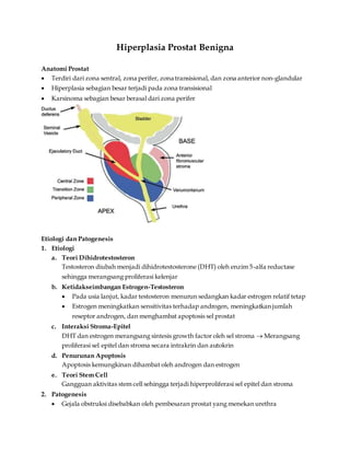 Hiperplasia Prostat Benigna
Anatomi Prostat
 Terdiri dari zona sentral, zona perifer, zona transisional, dan zona anterior non-glandular
 Hiperplasia sebagian besar terjadi pada zona transisional
 Karsinoma sebagian besar berasal dari zona perifer
Etiologi dan Patogenesis
1. Etiologi
a. Teori Dihidrotestosteron
Testosteron diubah menjadi dihidrotestosterone (DHT) oleh enzim 5-alfa reductase
sehingga merangsang proliferasi kelenjar
b. Ketidakseimbangan Estrogen-Testosteron
 Pada usia lanjut, kadar testosteron menurun sedangkan kadar estrogen relatif tetap
 Estrogen meningkatkan sensitivitas terhadap androgen, meningkatkan jumlah
reseptor androgen, dan menghambat apoptosis sel prostat
c. Interaksi Stroma-Epitel
DHT dan estrogen merangsang sintesis growth factor oleh sel stroma  Merangsang
proliferasi sel epitel dan stroma secara intrakrin dan autokrin
d. Penurunan Apoptosis
Apoptosis kemungkinan dihambat oleh androgen dan estrogen
e. Teori Stem Cell
Gangguan aktivitas stem cell sehingga terjadi hiperproliferasi sel epitel dan stroma
2. Patogenesis
 Gejala obstruksi disebabkan oleh pembesaran prostat yang menekan urethra
 