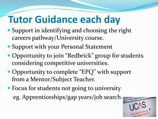Tutor Guidance each day
 Support in identifying and choosing the right
  careers pathway/University course.
 Support with your Personal Statement
 Opportunity to join “Redbrick” group for students
  considering competitive universities.
 Opportunity to complete “EPQ” with support
  from a Mentor/Subject Teacher.
 Focus for students not going to university
  eg. Apprenticeships/gap years/job search.
 