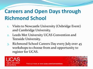 Careers and Open Days through
Richmond School
1. Visits to Newcastle University (Oxbridge Event)
   and Cambridge University.
2. Leeds Met University UCAS Convention and
   Teesside University.
3. Richmond School Careers Day every July over 45
   workshops to choose from and opportunity to
   register for UCAS.
 