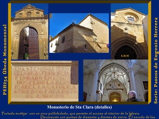 Monasterio de Sta Clara (detalles) 
Portada mudéjar con un arco polilobulado, que permite el acceso al interior de la Iglesia. 
Decoración con puntas de diamante y dientes de sierra. El escudo de los 
Austrias preside dicha portada. 
Serie: Paseos de Eugenio Herrera 
PEH254 Úbeda Monumental 
E.H.M 
 