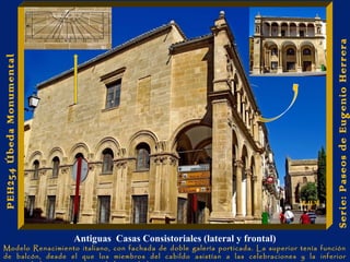 Antiguas Casas Consistoriales (lateral y frontal) 
Serie: Paseos de Eugenio Herrera 
PEH254 Úbeda Monumental 
E.H.M 
Modelo Renacimiento italiano, con fachada de doble galería porticada. La superior tenía función 
de balcón, desde el que los miembros del cabildo asistían a las celebraciones y la inferior 
resguardada para reuniones de los ciudadanos. 
 