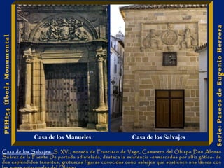 Serie: Paseos de Eugenio Herrera 
PEH254 Úbeda Monumental 
Casa de los Manueles Casa de los Salvajes 
Casa de los Salvajes: S. XVI, morada de Francisco de Vago, Camarero del Obispo Don Alonso 
Suárez de la Fuente De portada adintelada, destaca la existencia -enmarcados por alfiz gótico- de 
dos espléndidos tenantes, grotescas figuras conocidas como salvajes que sostienen una láurea con 
las armas episcopales del Obispo. 
 