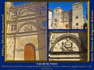 Casa de las Torres 
Debida al Comendador santiaguistaAndrés Dávalos . Portada plateresca, gárgolas góticas . Se 
encontró un 
esqueleto de dama con sus vestidos emparedado, posiblemente de Ana de Orozco, nuera del 
Serie: Paseos de Eugenio Herrera 
PEH254 Úbeda Monumental 
E.H.M 
 