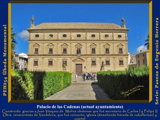 Palacio de las Cadenas (actual ayuntamiento) 
Construido gracias aJuan Vázquez de Molina ubetense que fué secretario de Carlos I y Felipe II 
Obra renacentista de Vandelvira, que fué convento, iglesia (demoliendo bóveda de caballerizas) y 
cuartel 
Serie: Paseos de Eugenio Herrera 
PEH254 Úbeda Monumental 
 