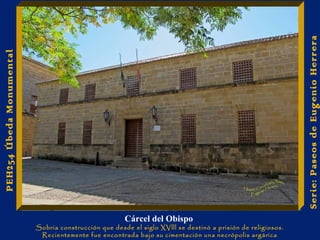 Cárcel del Obispo 
Sobria construcción que desde el siglo XVlll se destinó a prisión de religiosos. 
Recientemente fue encontrada bajo su cimentación una necrópolis argárica 
Serie: Paseos de Eugenio Herrera 
PEH254 Úbeda Monumental 
 