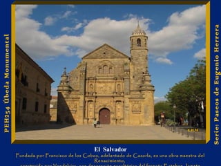 Joyas en las paredes 
El Salvador 
Fundada por Francisco de los Cobos, adelantado de Cazorla, es una obra maestra del 
Renacimiento, 
construída por Vandelvira, con decoración escultórica del francés Esteban Jamete 
Serie: Paseos de Eugenio Herrera 
PEH254 Úbeda Monumental 
E.H.M 
 