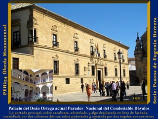 Palacio del Deán Ortega actual Parador Nacional del Condestable Dávalos 
La portada principal, sobre escalinata, adintelada, y algo desplazada en línea de fachada, 
custodiada por dos columnas dóricas sobre pedestales y rematada por dos ángeles que sostienen 
las armas del I Marqués de Donadío 
Serie: Paseos de Eugenio Herrera 
PEH254 Úbeda Monumental 
E.H.M 
 