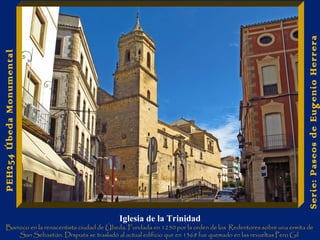 Serie: Paseos de Eugenio Herrera 
PEH254 Úbeda Monumental 
Iglesia de la Trinidad 
Barroco en la renacentista ciudad de Úbeda. Fundada en 1250 por la orden de los Redentores sobre una ermita de 
San Sebastián. Drspués se trasladó al actual edificio que en 1368 fue quemado en las revueltas Pero Gil 
. 
 