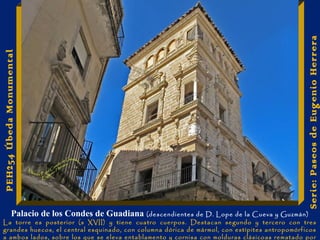 Serie: Paseos de Eugenio Herrera 
PEH254 Úbeda Monumental 
Palacio de los Condes de Guadiana (descendientes de D. Lope de la Cueva y Guzmán) 
La torre es posterior (s XVII) y tiene cuatro cuerpos. Destacan segundo y tercero con tres 
grandes huecos, el central esquinado, con columna dórica de mármol, con estípites antropomórficos 
a ambos lados, sobre los que se eleva entablamento y cornisa con molduras clásicoas rematado por 
 