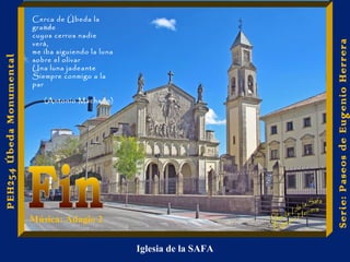 Iglesia de la SAFA 
Serie: Paseos de Eugenio Herrera 
PEH254 Úbeda Monumental 
Cerca de Úbeda la 
grande 
cuyos cerros nadie 
verá, 
me iba siguiendo la luna 
sobre el olivar 
Una luna jadeante 
Siempre conmigo a la 
par 
(Antonio Machado) 
Música: Adagio 2 
