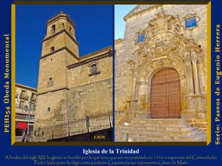 Iglesia de la Trinidad 
A finales del siglo XIV la iglesia se hundió por lo que tuvo que ser reconstruida en 1516 a expensas del Comendador 
Pedro Vela quien la elige como panteón. La portada sur representa a Juan de Mata 
Serie: Paseos de Eugenio Herrera 
PEH254 Úbeda Monumental 
E.H.M 
 