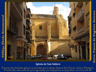 Iglesia de San Isidoro 
Presenta dos fachadas góticas construidas por el obispo Suárez de la Fuente. Gótico Flamígero. 
Portada Sur abocinada de arcos apuntados con baquetones en las jambas, con el escudo del 
obispo (fuente de la que sale un sauce). 
Serie: Paseos de Eugenio Herrera 
PEH254 Úbeda Monumental 
E.H.M 
 
